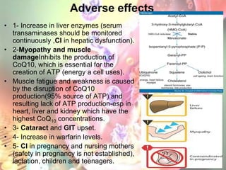 Adverse effects
• 1- Increase in liver enzymes (serum
  transaminases should be monitored
  continuously ,CI in hepatic dysfunction).
• 2-Myopathy and muscle
  damageInhibits the production of
  CoQ10, which is essential for the
  creation of ATP (energy a cell uses).
• Muscle fatigue and weakness is caused
  by the disruption of CoQ10
  production(95% source of ATP) and
  resulting lack of ATP production-esp in
  heart, liver and kidney which have the
  highest CoQ10 concentrations.
• 3- Cataract and GIT upset.
• 4- Increase in warfarin levels.
• 5- CI in pregnancy and nursing mothers
  (safety in pregnancy is not established),
  lactation, children and teenagers.
 
