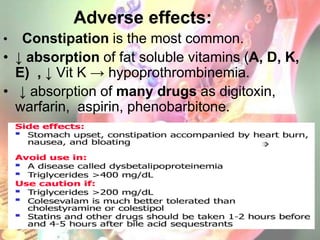 Adverse effects:
•  Constipation is the most common.
• ↓ absorption of fat soluble vitamins (A, D, K,
  E) , ↓ Vit K → hypoprothrombinemia.
• ↓ absorption of many drugs as digitoxin,
  warfarin, aspirin, phenobarbitone.
 