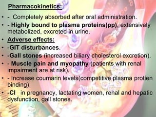 Pharmacokinetics:
• - Completely absorbed after oral administration.
• - Highly bound to plasma proteins(pp), extensively
  metabolized, excreted in urine.
• Adverse effects:
• -GIT disturbances.
• -Gall stones (increased biliary cholesterol excretion).
• - Muscle pain and myopathy (patients with renal
  impairment are at risk).
• - Increase coumarin levels(competitive plasma protien
  binding)
• -CI in pregnancy, lactating women, renal and hepatic
  dysfunction, gall stones.
 