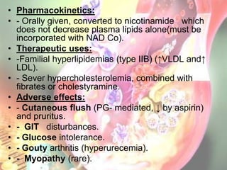 • Pharmacokinetics:
• - Orally given, converted to nicotinamide which
  does not decrease plasma lipids alone(must be
  incorporated with NAD Co).
• Therapeutic uses:
• -Familial hyperlipidemias (type IIB) (↑VLDL and↑
  LDL).
• - Sever hypercholesterolemia, combined with
  fibrates or cholestyramine.
• Adverse effects:
• - Cutaneous flush (PG- mediated, ↓ by aspirin)
  and pruritus.
• - GIT disturbances.
• - Glucose intolerance.
• - Gouty arthritis (hyperurecemia).
• - Myopathy (rare).
 
