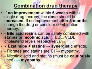 Combination drug therapy
• If no improvement within 6 weeks with a
  single drug therapy, the dose should be
  increased. If no improvement after 3 months
  change the drug or consider combination
  therapy:
• - Bile acid resins can be safely combined with
  statins or nicotinic acid (↓ LDL, VLDL
  cholesterol levels respectively).
• - Ezetimibe + statins → synergistic effects.
• - Fibrates and statins are CI → myopathy.
• - Nicotinic acid and statins (must be cautiously
  used) → myopathy.
 