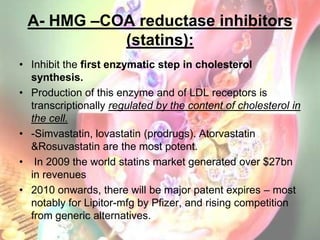 A- HMG –COA reductase inhibitors
           (statins):
• Inhibit the first enzymatic step in cholesterol
  synthesis.
• Pr...