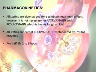 PHARMACOKINETICS:
• All statins are given at bed time to obtain maximum effects,
however it is not necessary for ATORVASTATIN and
ROSUVASTATIN which is having long half life.
• All statins are except ROSUVASTATIN metabolized by CYP3A4
enzymes
• Avg half life 2 to 6 hours
 