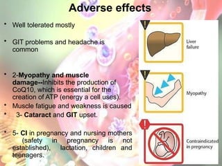 Adverse effects
• Well tolerated mostly
• GIT problems and headache is
common
• 2-Myopathy and muscle
damage--Inhibits the production of
CoQ10, which is essential for the
creation of ATP (energy a cell uses).
• Muscle fatigue and weakness is caused
• 3- Cataract and GIT upset.
• 5- CI in pregnancy and nursing mothers
(safety in pregnancy is not
established), lactation, children and
teenagers.
 