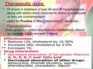 Therapeutic uses:
• Of choice in treatment of type IIA and IIB hyperlipidemias
(along with statins when response to statins is inadequate
or they are contraindicated).
• useful for Pruritus in biliary obstruction (↑ bile acids).
• Pharmacokinetics:
Orally given but neither absorbed nor metabolically altered
by intestine, totally excreted in feces.
 