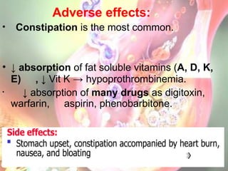 Adverse effects:
• Constipation is the most common.
• ↓ absorption of fat soluble vitamins (A, D, K,
E) , ↓ Vit K → hypoprothrombinemia.
• ↓ absorption of many drugs as digitoxin,
warfarin, aspirin, phenobarbitone.
 