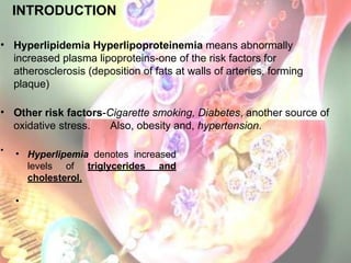 • Hyperlipidemia Hyperlipoproteinemia means abnormally
increased plasma lipoproteins-one of the risk factors for
atherosclerosis (deposition of fats at walls of arteries, forming
plaque)
• Other risk factors-Cigarette smoking, Diabetes, another source of
oxidative stress. Also, obesity and, hypertension.
•
INTRODUCTION
• Hyperlipemia denotes increased
levels of triglycerides and
cholesterol.
•
 