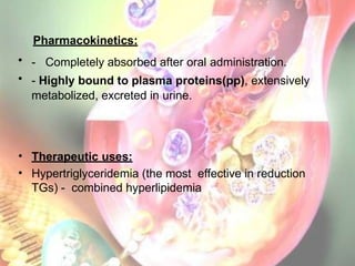 Pharmacokinetics:
• - Completely absorbed after oral administration.
• - Highly bound to plasma proteins(pp), extensively
metabolized, excreted in urine.
• Therapeutic uses:
• Hypertriglyceridemia (the most effective in reduction
TGs) - combined hyperlipidemia
 