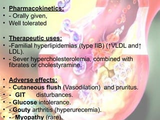 • Pharmacokinetics:
• - Orally given,
• Well tolerated
• Therapeutic uses:
• -Familial hyperlipidemias (type IIB) (↑VLDL and↑
LDL).
• - Sever hypercholesterolemia, combined with
fibrates or cholestyramine.
• Adverse effects:
• - Cutaneous flush (Vasodilation) and pruritus.
• - GIT disturbances.
• - Glucose intolerance.
• - Gouty arthritis (hyperurecemia).
• - Myopathy (rare).
 