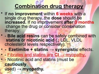 Combination drug therapy
• If no improvement within 6 weeks with a
single drug therapy, the dose should be
increased. If no improvement after 3 months
change the drug or consider combination
therapy:
• - Bile acid resins can be safely combined with
statins or nicotinic acid (↓ LDL, VLDL
cholesterol levels respectively).
• - Ezetimibe + statins → synergistic effects.
• - Fibrates and statins are CI → myopathy.
• - Nicotinic acid and statins (must be
cautiously
used) → myopathy.
 