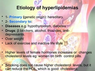 Etiology of hyperlipidemias
• 1- Primary (genetic origin): hereditary.
• 2- Secondary to:
• Diseases e.g. hypothyroidism, diabetes
• Drugs: β blockers, alcohol, thiazides, anti-
depressants.
• Over weight
• Lack of exercise and inactive life style
• Higher levels of female hormones increases or changes
cholesterol levels eg: women on birth control pills.
• Smoking does not cause higher cholesterol levels, but it
can reduce the HDL, which is good cholesterol.
 