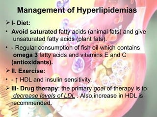 Management of Hyperlipidemias
 I- Diet:
• Avoid saturated fatty acids (animal fats) and give
unsaturated fatty acids (plant fats).
• - Regular consumption of fish oil which contains
omega 3 fatty acids and vitamins E and C
(antioxidants).
 II. Exercise:
• - ↑ HDL and insulin sensitivity.
 III- Drug therapy: the primary goal of therapy is to
decrease levels of LDL . Also,increase in HDL is
recommended.
 