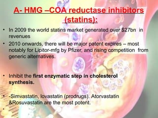 A- HMG –COA reductase inhibitors
(statins):
• In 2009 the world statins market generated over $27bn in
revenues
• 2010 onwards, there will be major patent expires – most
notably for Lipitor-mfg by Pfizer, and rising competition from
generic alternatives.
• Inhibit the first enzymatic step in cholesterol
synthesis.
• -Simvastatin, lovastatin (prodrugs). Atorvastatin
&Rosuvastatin are the most potent.
•
 