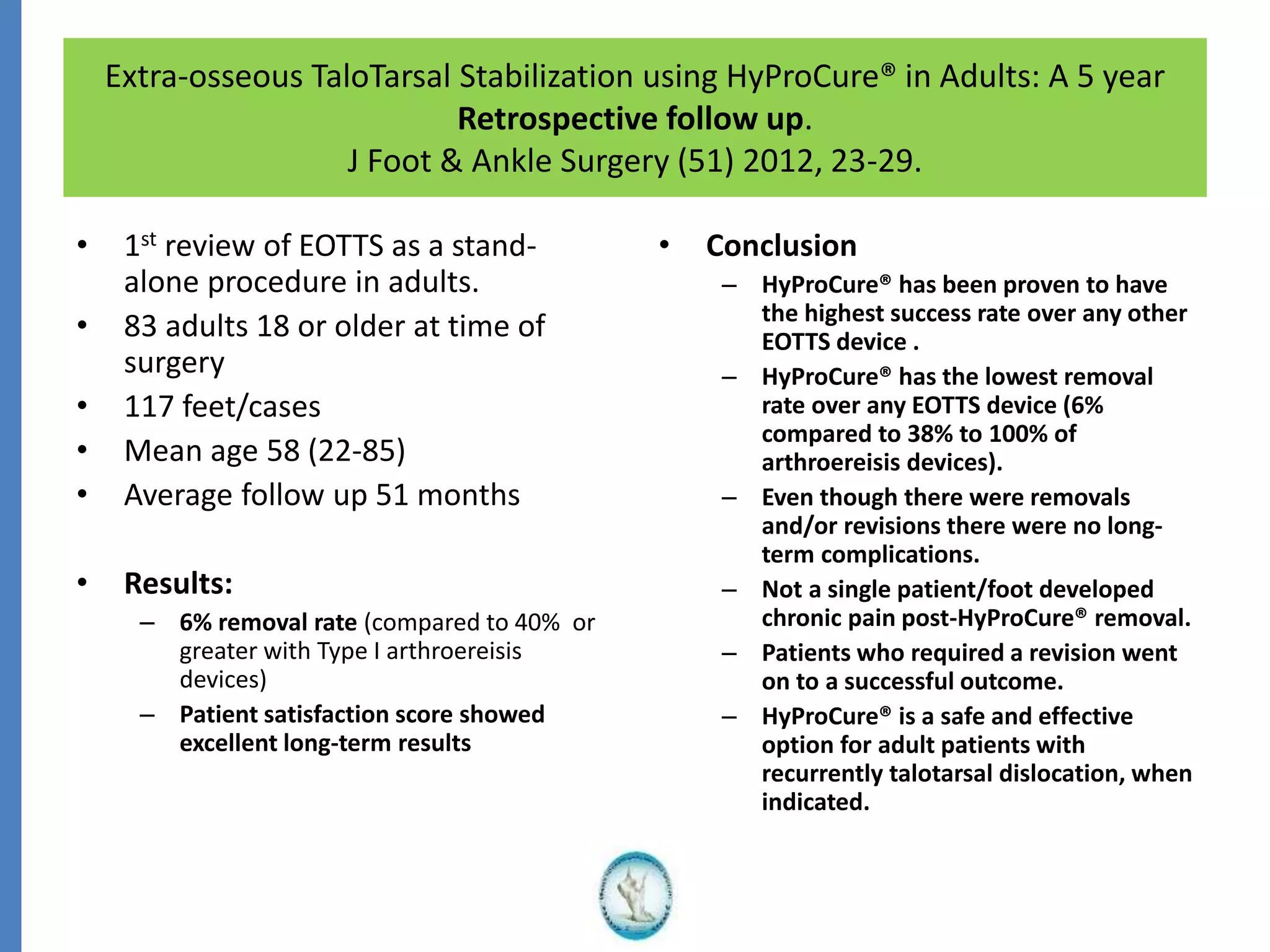 Extra-osseous TaloTarsal Stabilization using HyProCure® in Adults: A 5 year
Retrospective follow up.
J Foot & Ankle Surgery (51) 2012, 23-29.
• 1st review of EOTTS as a stand-
alone procedure in adults.
• 83 adults 18 or older at time of
surgery
• 117 feet/cases
• Mean age 58 (22-85)
• Average follow up 51 months
• Results:
– 6% removal rate (compared to 40% or
greater with Type I arthroereisis
devices)
– Patient satisfaction score showed
excellent long-term results
• Conclusion
– HyProCure® has been proven to have
the highest success rate over any other
EOTTS device .
– HyProCure® has the lowest removal
rate over any EOTTS device (6%
compared to 38% to 100% of
arthroereisis devices).
– Even though there were removals
and/or revisions there were no long-
term complications.
– Not a single patient/foot developed
chronic pain post-HyProCure® removal.
– Patients who required a revision went
on to a successful outcome.
– HyProCure® is a safe and effective
option for adult patients with
recurrently talotarsal dislocation, when
indicated.
 