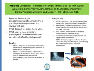 Pediatric Congenital TaloTarsal Joint Displacement and Pes Planovalgus
Evaluation, Conservative Management, and Surgical Management.
Clinics Podiatric Medicine and Surgery – (30) 2013, 567-581.
• Recurrent Talotarsal joint
displacement/dislocation/instability is a
pathologic deformity that does not
improve with age.
• RTTJD does not get better, it gets worse.
• RTTJD leads to many secondary
pathologies to the lower extremity and
can adversely affect health in general.
• Results:
– RTTJD is diagnosed via physical examination (non-
weightbearing/weightbearing) and confirmed by
weightbearing radiographs.
– RTTJD is a condition that does not present an
immediate life-threatening disease, yet it slowly
leads to the destructive effects to the
musculoskeletal chain and to the body/health in
general.
• Conclusion
– RTTJD is a deformity that must be diagnosed and
explained to pediatric/adult patients/guardians.
– Observation is a poor-treatment choice simply
due to the fact that further destruction occurs to
the lower extremity.
– Arch supports are not capable of realigning
and/or stabilizing the talotarsal joint.
– Traditional reconstructive surgery is simply too
aggressive for most patients.
– EOTTS-HyProCure® is proven safe and effective
device that is capable of realigning and stabilizing
the talotarsal joint without long-term
complications.
 