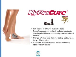  FDA cleared in 2004, CE marked in 2006
 Tens of thousands of pediatric and adults patients
have benefited from this minimally invasive titanium
solution
 The “go-to” sinus tarsi stent for leading foot surgeons
in over 60 countries
 Supported by more scientific evidence than any
other “similar” device
 