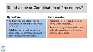 Stand-alone or Combination of Procedures?
HyProCure
• Pediatric (3 and older) can be
performed as a stand-alone, when
indicated.
• Adults – can be performed as a
stand-alone or combined with other
procedures, when indicated.
Calcaneo-stop
• Pediatric (8 – 14) can be a stand-
alone, when indicated.
• Adults – rarely recommended and
only when combined with other
surgical procedures.
 