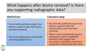 What happens after device removal? Is there
any supporting radiographic data?
HyProCure
• No scientific published paper that
follows a patient after HyProCure
has been removed.
• The same statements can be made
concerning HyProCure.
Calcaneo-stop
• No scientific published paper that
follows a patient after the
CalcaneoStop screw has been
removed.
• There is non-scientifically proven
statements made in published
literature that suggest that
correction is maintain, yet there is
no proof to substantiate this claim.
 