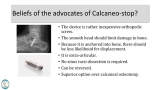 Beliefs of the advocates of Calcaneo-stop?
• The device is a rather inexpensive orthopedic
screw.
• The smooth head should limit damage to bone.
• Because it is anchored into bone, there should
be less likelihood for displacement.
• It is extra-articular.
• No sinus tarsi dissection is required.
• Can be reversed.
• Superior option over calcaneal osteotomy.
 