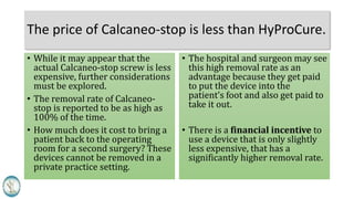 The price of Calcaneo-stop is less than HyProCure.
• While it may appear that the
actual Calcaneo-stop screw is less
expensive, further considerations
must be explored.
• The removal rate of Calcaneo-
stop is reported to be as high as
100% of the time.
• How much does it cost to bring a
patient back to the operating
room for a second surgery? These
devices cannot be removed in a
private practice setting.
• The hospital and surgeon may see
this high removal rate as an
advantage because they get paid
to put the device into the
patient’s foot and also get paid to
take it out.
• There is a financial incentive to
use a device that is only slightly
less expensive, that has a
significantly higher removal rate.
 