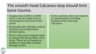 The smooth head Calcaneo-stop should limit
bone trauma.
• Imagine that 5,000 to 10,000
times a day the ankle bone is
smashing into the head of this
screw.
• Eventually, this will take a toll on
the bone and could lead to
serious issues.
• That is why most surgeons want
to remove the device after a few
years. There are no long term
studies to show that no bone
damage occurs.
• To the contrary, there are reports
of complications including
fracture of the talus and
calcaneus.
 