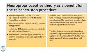 Neuroproprioceptive theory as a benefit for
the calcaneo-stop procedure.
• There are opinions that the TCIL has
“specialized” neurosensors that help to
control foot motions.
• There is no evidence to this –it still remains
an hypothesis.
• In fact, the TCIL is compromised in patients
with a hypermobile talus.
• There are no clinical supportive studies to
confirm this only a neurohistologic cadaver
analysis.
• Patients have the contents of their sinus
tarsi routinely removed without reported
complication. The sinus tarsi is explored via
arthroscopic surgery on a routine basis
without reported complication.
• The fact that there is no dissection of the
sinus tarsi is pointless because HyProCure
replaces the function of the TCIL. The TCIL
is not removed, it is transected and will
heal.
 
