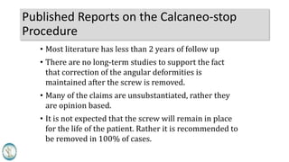 Published Reports on the Calcaneo-stop
Procedure
• Most literature has less than 2 years of follow up
• There are no long-term studies to support the fact
that correction of the angular deformities is
maintained after the screw is removed.
• Many of the claims are unsubstantiated, rather they
are opinion based.
• It is not expected that the screw will remain in place
for the life of the patient. Rather it is recommended to
be removed in 100% of cases.
 