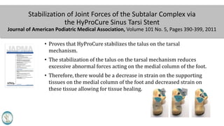 Stabilization of Joint Forces of the Subtalar Complex via
the HyProCure Sinus Tarsi Stent
Journal of American Podiatric Medical Association, Volume 101 No. 5, Pages 390-399, 2011
• Proves that HyProCure stabilizes the talus on the tarsal
mechanism.
• The stabilization of the talus on the tarsal mechanism reduces
excessive abnormal forces acting on the medial column of the foot.
• Therefore, there would be a decrease in strain on the supporting
tissues on the medial column of the foot and decreased strain on
these tissue allowing for tissue healing.
 