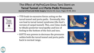 The Effect of HyProCureSinus Tarsi Stent on
Tarsal Tunnel and Porta Pedis Pressures.
Journal of Foot and Ankle Surgery Volume 50, Issue1 Pages 44-49, 2011
• TTD leads to excessive forces acting on the
tarsal tunnel and porta pedis. Eventually, this
can lead to tarsal tunnel syndrome (the foot’s
version of carpal tunnel). This, over time, leads
to tibialis posterior neuropathy and loss of
feeling to the bottom of the foot and toes.
• EOTTS was proven to decrease the pressures
within both the tarsal tunnel and porta pedis
back to normal range.
 