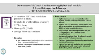 Extra-osseous TaloTarsal Stabilization using HyProCure® in Adults:
A 5 year Retrospective follow up.
J Foot & Ankle Surgery (51) 2012, 23-29.
• 1st review of EOTTS as a stand-alone
procedure in adults.
• 83 adults 18 yrs or older at time of surgery
• 117 feet/cases
• Mean age 58 yrs (22-85)
• Average follow up 51 months
• Results:
• 6% removal rate (compared to up to 100% with
Type I arthroereisis devices)
• Patient satisfaction score showed excellent
long-term results
• Conclusion
• HyProCure has been proven to have the
highest success rate over any other EOTTS
device .
• HyProCure has the lowest removal rate over
any EOTTS device (6% compared to 38% to
100% of arthroereisis devices).
• Even though there were removals and/or
revisions there were no long-term
complications.
• Not a single patient/foot developed chronic
pain post-HyProCure removal.
• Patients who required a revision went on to a
successful outcome.
• HyProCure is a safe and effective option for
adult patients with recurrently talotarsal
dislocation, when indicated.
 