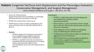 Pediatric Congenital TaloTarsal Joint Displacement and Pes Planovalgus Evaluation,
Conservative Management, and Surgical Management.
Clinics Podiatric Medicine and Surgery – (30) 2013, 567-581.
• Recurrent Talotarsal joint
displacement/dislocation/instability is a pathologic
deformity that does not improve with age.
• RTTJD does not get better, it gets worse.
• RTTJD leads to many secondary pathologies to the
lower extremity and can adversely affect health in
general.
• Results:
• RTTJD is diagnosed via physical examination
(non-weightbearing/weightbearing) and
confirmed by weightbearing radiographs.
• RTTJD is a condition that does not present an
immediate life-threatening disease, yet it slowly
leads to the destructive effects to the
musculoskeletal chain and to the body/health in
general.
Conclusion
• RTTJD is a deformity that must be diagnosed
and explained to pediatric/adult
patients/guardians.
• Observation is a poor-treatment choice simply
due to the fact that further destruction occurs to
the lower extremity.
• Arch supports are not capable of realigning
and/or stabilizing the talotarsal joint.
• Traditional reconstructive surgery is simply too
aggressive for most patients.
• EOTTS-HyProCure is proven safe and effective
device that is capable of realigning and
stabilizing the talotarsal joint without long-term
complications.
 