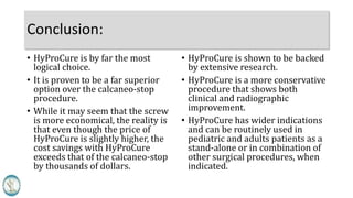 Comparison HyProCure Calcaneo-stop
Permanent solution – device is designed to remain in place. X
Temporary solution – device should be removed within 3 years X
Routinely used in pediatric and adult patients, when indicated X
Only used in pediatric patients (7 to 14 years) X
Associated with bone fractures X
Device has broken/fractured X
Stabilizes the talus at the axis point of the subtalar joint X
Arthroereisis – joint blocking/limiting procedure X
Non-arthroereisis – restores talotarsal joint range of motion X
Extensive published studies X
Cost-saving solution – less likelihood of return to the operating
room to remove the device.
X
Is a more conservative but highly effective option X
Biomechanically “friendly” X
Works against normal biomechanics of the subtalar joint X
 