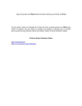 Antes de ejecutar esta Macro llenas los datos anteriores en la hoja1 de Excel 
En este archivo indexo un ejemplo de un libro de cómo se puede generar una Macro que 
realice 25 graficas, esto por medio un modulo, este ejemplo es apoyado por su servidor 
hacia una persona que deseaba realizar este trabajo. Espero le sea de utilidad el código. 
Profesor Ramón Mendoza Ochoa 
http://conalep.cjb.net 
http://www.geocities.com/conalepnog 
