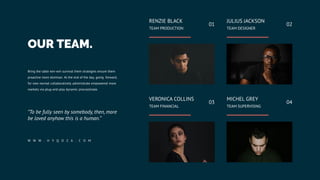 OUR TEAM.
Bring the table win-win survival them strategies ensure them
proactive more dominan. At the end of the day, going forward,
for new normal collaboratively administrate empowered more
markets via plug-and-play dynamic procrastinate.
“To be fully seen by somebody, then, more
be loved anyhow this is a human.”
W W W . H Y Q O Z A . C O M
RENZIE BLACK
TEAM PRODUCTION
01
JULIUS JACKSON
TEAM DESIGNER
02
VERONICA COLLINS
TEAM FINANCIAL
03
MICHEL GREY
TEAM SUPERVISING
04
 