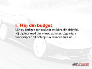 1. Höj din budget
När du äntligen tar beslutet att köra din drömbil,
nöj dig inte med det minsta paketet. Lägg några
hundralappar till och njut av stunden fullt ut.
 