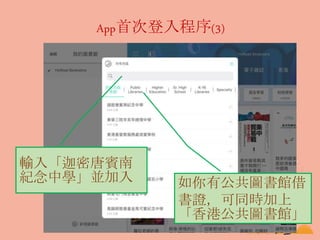 App首次登入程序(3)
輸入「迦密唐賓南
紀念中學」並加入 如你有公共圖書館借
書證，可同時加上
「香港公共圖書館」
 