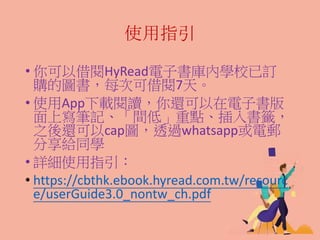 使用指引
• 你可以借閱HyRead電子書庫內學校已訂
購的圖書，每次可借閱7天。
• 使用App下載閱讀，你還可以在電子書版
面上寫筆記、「間低」重點、插入書籤，
之後還可以cap圖，透過whatsapp或電郵
分享給同學
• 詳細使用指引：
• https://cbthk.ebook.hyread.com.tw/resourc
e/userGuide3.0_nontw_ch.pdf
 