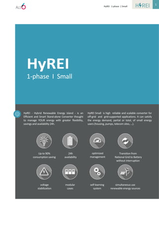 HyREI 1-phase | Small
HyREI
1-phase I Small
HyREI - Hybrid Renewable Energy Island - is an
Efficient and Smart Stand-alone Converter thought
to manage YOUR energy with greater flexibility,
savings and availability 24h.
HyREI Small is high reliable and scalable converter for
off-grid and grid-supported applications. It can satisfy
the energy demand, partial or total, of small energy
users (housing, pumps, telecom sites, …).
Up to 90%
consumption saving
24h
availability
optimized
management
voltage
stabilization
modular
cases
self-learning
system
simultaneous use
renewable energy sources
Transition from
National Grid to Battery
without interruption
1
 