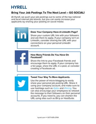  

Bring Your Job Postings To The Next Level – GO SOCIAL!
At Hyrell, we push your job postings out to some of the top national
and local internet job boards, but you can easily increase your
applicants by sharing your posting on social media:



                      Does Your Company Have A LinkedIn Page?
                      Share your custom URL link with your followers
                      and ask them to apply. If your company isn’t on
                      LinkedIn, consider sharing the URL with your
                      connections on your personal LinkedIn
                      account.


                      How Many Friends Do You Have On
                      Facebook?
                      Share the link to your Facebook friends and
                      encourage them to apply. If your company has
                      a fan page, share the URL in a post, or consider
                      creating a Facebook ad.


                      Tweet Your Way To More Applicants.
                      Use the power of micro-blogging to easily
                      share your personal job posting URL. Share it
                      using your company account, and make sure to
                      use hashtags such as #jobs and #hiring. You
                      can also encourage your employees to retweet
                      the message to their followers on their personal
                      accounts. If you need to, you can shorten the
                      URL using sites such as Bit.ly or HootSuite.




                            hyrell.com w 1-877-695-0194
 