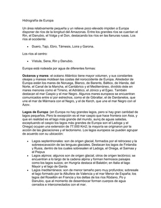 Hidrografía de Europa<br />Un área relativamente pequeña y un relieve poco elevado impiden a Europa disponer de ríos de la longitud del Amazonas. Entre los grandes ríos se cuentan el Rin, el Danubio, el Volga y el Don, destacando los ríos en las llanuras rusas. Los ríos al occidente:<br />Duero, Tajo, Ebro, Támesis, Loira y Garona.<br />Los ríos al centro:<br />Vístula, Sena, Rin y Danubio.<br />Europa está rodeada por agua de diferentes formas:<br />Océanos y mares: el océano Atlántico tiene mayor volumen, y sus constantes oleajes y mareas moldean las costas del noroccidente de Europa. Alrededor de Europa están los mares de Noruega, Blanco, de Barents, Báltico, de Irlanda, del Norte, el Canal de la Mancha, el Cantábrico y el Mediterráneo, dividido éste en mares menores como el Tirreno, el Adriático, el Jónico y el Egeo. También destacan el mar Caspio y el mar Negro. Algunos mares europeos se encuentran comunicados entre sí por estrechos, como el de Gibraltar, el de Dardanelos, que une el mar de Mármara con el Negro, y el de Kerch, que une el mar Negro con el Azov.<br />Lagos de Europa: (en Europa no hay grandes lagos, pero si hay gran cantidad de lagos pequeños. Pero la excepción es el mar caspio que hace frontera con Asia, y que en realidad es el lago más grande del mundo, aunq de aguas saladas, exceptuando el caspio los lagos más grandes de Europa son el Ladoga y el Onega) ocupan una extensión de 77.000 Km2; la mayoría se originaron por la acción de las glaciaciones y el tectonismo. Los lagos europeos se pueden agrupar de acuerdo con su ubicación:<br />Lagos septentrionales: son de origen glacial, formados por el retroceso y la sobreexcavación de las lenguas glaciales. Destacan los lagos de Finlandia y Rusia, dentro de los cuales sobresalen el Ladoga, el Onega, el Saimaa y el Peipus<br />Lagos alpinos: algunos son de origen glacial, otros de origen tectónico; se encuentran a lo largo de la cadena alpina y forman hermosos paisajes como los lagos suizos; en Hungría destaca el Balatón; en Italia el lago Mayor y el lago de Garda<br />Lagos mediterráneos: son de menor tamaño pero muy profundos; sobresale el lago formado por la Albufera de Valencia y el mar Menor de España; los lagos del Rosellón en Francia y los deltas de los ríos Ródano, Po y Danubio, que al momento de desembocar forman cuerpos de agua cerrados e interconectados con el mar.<br />Regímenes hídricos: se han determinado a partir de las condiciones de la posición longitudinal de Europa, de las diversas formas del relieve y de las variaciones en las condiciones climáticas del continente. Se puede considerar la siguiente división de los regímenes hídricos:<br />Mediterráneo, cuyos ríosAtlántico, cuyos ríosPlanicie Oriental, cuyos ríosEstán condicionados por la estrechez de sus cuencasTienen poca longitudNacen en terrenos altos con fuertes pendientesSon muy caudalosos por las condiciones abruptas del relieve y las condiciones fuertes del clima en inviernoArrastran grandes cantidades de sedimentosSon poco navegablesPertenecen a este régimen los ríos: Ebro, Po, Ródano, Maritza, TíberTienen cuencas muy extensasSon favorecidos por los terrenos planosTienen grandes longitudesOriginan estuarios en sus desembocadurasFacilitan la construcción de puertosPertenecen a este régimen los ríos:Rin, Vistula, Elba, Tajo, Loira, Moza, Oder, Sena, Duero, Garona, Fornea, Weser, Guadalquivir, Umea, Támesis, Glomma.Atraviesan grandes planicies de Europa oriental (Rusia)Presentan recorridos largosPresentan caudales variablesEn invierno se congelanEn verano son navegablesPertenecen a este régimen los ríos: Volga, Danubio, Ural, Dniéper, Don, Dniester, Pechora, Dvina Serpentrional, Nieven<br />Relieve de Europa<br />El relieve de Europa no es excesivamente complejo, básicamente se organiza en torno a una gran llanura central rodeada de regiones montañosas más o menos antiguas. Sin embargo, aunque la llanura es lo dominante (el 66% del territorio no supera los 200 metros de altitud) la influencia de las montañas es notable. La combinación de montaña y llanura da al territorio una variedad ecológica muy valiosa, lo que ha permitido explotar gran cantidad de recursos. En Europa las montañas no han constituido obstáculos insalvables, más bien lo contrario, son regiones de contacto. Las mayores elevaciones son: Elbrus (5.633 m), Mont Blanc (4.807 m) y Mulhacén (3.478 m). <br />Pero el rasgo más destacado del relieve europeo es la constante presencia del mar, gracias a lo recortado de sus costas. Europa tiene más de 43.000 km de costas; y ninguno de sus puntos se aleja tanto del mar como para no recibir su influencia, aunque la orografía tenga mucho que decir en ello. Esto permite la entrada de las masas de aire marinas mucho menos contrastadas que las continentales. El clima europeo es dulce y agradable, con cuatro estaciones muy marcadas. Los mares han facilitado la comunicación entre los pueblos de Europa. En sus costas se encuentran con facilidad puertos naturales, fiordos, rías, golfos, etc. Son de destacar a este respecto dos regiones: la del mar del Norte y el mar Báltico y la del mar Mediterráneo. <br />En Europa encontramos gran cantidad de penínsulas, cabos, golfos, estrechos e islas las más importantes son: <br />Cabos: cabo Norte, Punta de San Mateo, cabo Finisterre, cabo Roca, cabo San Vicente, cabo de Gata, cabo Spartivento y cabo Matapan. <br />Golfos: golfo de Botnia, golfo de Finlandia, golfo de Vizcaya, golfo de León, golfo de Génova y golfo de Venecia. <br />Estrechos: Canal de la Mancha, estrecho de Gibraltar, estrecho de Mesina, estrecho de los Dardanelos y estrecho de Bósforo. <br />Penínsulas: son la Escandinava, Ibérica, Itálica y Balcánica, además de las penínsulas de Kola (Rusia), Jutlandia (Dinamarca), Bretaña (Francia) y Crimea (Ucrania).<br />Islas:<br />Gran Bretaña, con más de 218.000 km², es parte del Reino Unido.<br />Islandia, con más de 103.000 km², constituida como República de Islandia.<br />Irlanda, con más de 70.000 km², cuya mayor parte pertenece a la República de Irlanda y la porción nororiental al Reino Unido.<br />Sicilia, con más de 25.000 km², es parte de Italia.<br />Cerdeña, con más de 24.000 km², es parte de Italia.<br />Córcega, con más de 8.700 km², es parte de Francia.<br />Creta, con más de 8.300 km², es parte de Grecia.<br />Selandia, con más de 7.500 km², es parte de Dinamarca.<br />Eubea, con más de 3.900 km², es parte de Grecia.<br />Mallorca, con más de 3.600 km², es parte de España.<br />Fionia, con más de 3.400 km², es parte de Dinamarca.<br />Podemos distinguir siete conjuntos fisiográficos: la gran llanura europea, que se extiende desde los montes Urales hasta el río Weser en Alemania; las llanuras atlánticas, continuación de las anteriores, desde el río Weser hasta las Landas y los Pirineos; las llanuras interiores, que son depresiones intramontañosas; las llanuras litorales mediterráneas, estrechas y orientadas al Mediterráneo; los viejos macizos hercinianos y caledonianos, que organizan en torno a sí el relieve; y los arcos alpinos, las montañas jóvenes de la última orogenia. <br />Costas, llanuras y montañas conforman el escenario único en el que se desarrollan las civilizaciones que están dominado el mundo. <br />