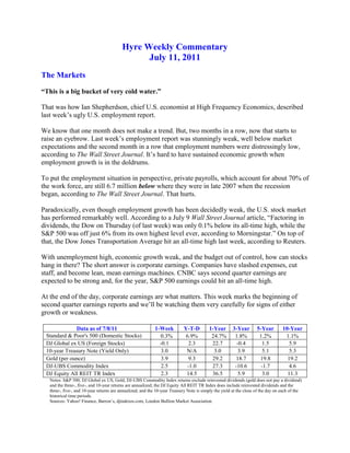 Hyre Weekly Commentary<br />July 11, 2011<br />The Markets<br />“This is a big bucket of very cold water.”<br />That was how Ian Shepherdson, chief U.S. economist at High Frequency Economics, described last week’s ugly U.S. employment report.<br />We know that one month does not make a trend. But, two months in a row, now that starts to raise an eyebrow. Last week’s employment report was stunningly weak, well below market expectations and the second month in a row that employment numbers were distressingly low, according to The Wall Street Journal. It’s hard to have sustained economic growth when employment growth is in the doldrums.<br />To put the employment situation in perspective, private payrolls, which account for about 70% of the work force, are still 6.7 million below where they were in late 2007 when the recession began, according to The Wall Street Journal. That hurts.<br />Paradoxically, even though employment growth has been decidedly weak, the U.S. stock market has performed remarkably well. According to a July 9 Wall Street Journal article, “Factoring in dividends, the Dow on Thursday (of last week) was only 0.1% below its all-time high, while the S&P 500 was off just 6% from its own highest level ever, according to Morningstar.” On top of that, the Dow Jones Transportation Average hit an all-time high last week, according to Reuters.<br />With unemployment high, economic growth weak, and the budget out of control, how can stocks hang in there? The short answer is corporate earnings. Companies have slashed expenses, cut staff, and become lean, mean earnings machines. CNBC says second quarter earnings are expected to be strong and, for the year, S&P 500 earnings could hit an all-time high.<br />At the end of the day, corporate earnings are what matters. This week marks the beginning of second quarter earnings reports and we’ll be watching them very carefully for signs of either growth or weakness.<br />Data as of 7/8/111-WeekY-T-D1-Year3-Year5-Year10-YearStandard & Poor's 500 (Domestic Stocks)   0.3%6.9%  24.7%1.8%1.2%1.1%DJ Global ex US (Foreign Stocks)-0.12.322.7-0.41.55.910-year Treasury Note (Yield Only)3.0N/A3.03.95.15.3Gold (per ounce) 3.99.329.218.719.819.2DJ-UBS Commodity Index2.5-1.027.3-10.6-1.74.6DJ Equity All REIT TR Index2.314.536.55.93.011.3<br />Notes: S&P 500, DJ Global ex US, Gold, DJ-UBS Commodity Index returns exclude reinvested dividends (gold does not pay a dividend) and the three-, five-, and 10-year returns are annualized; the DJ Equity All REIT TR Index does include reinvested dividends and the three-, five-, and 10-year returns are annualized; and the 10-year Treasury Note is simply the yield at the close of the day on each of the historical time periods.<br />Sources: Yahoo! Finance, Barron’s, djindexes.com, London Bullion Market Association.<br />Past performance is no guarantee of future results.  Indices are unmanaged and cannot be invested into directly.  N/A means not applicable or not available.<br />SPECIAL REPORT ON CHINA<br />Is the “Age of America” about to end? Will China become the world’s largest economy? What does the rise of China mean for investors? <br />For much of recorded history, China was the world’s largest economy. Even into the early 1800s, it accounted for 30% of the world’s GDP, according to The Economist. But, like many empires before it, China spectacularly flamed out over the next century. By the mid-1970s, the disastrous reign of Mao Zedong was coming to an end and China was near rock bottom. <br />In 1978, new leader Deng Xiaoping laid out a vision of economic reform that has propelled China to unprecedented growth. Since then, China has been massively reshaping the world order as its growth and demand for resources affects everything from auto production, to corn prices, to funding the U.S. budget deficit. Earlier this year, China overtook Japan as the world’s second largest economy behind the U.S. <br />Given the importance of China in shaping world events, we thought it would be helpful to review some of the facets of China’s phenomenal rise and what that may mean for our clients like you. Today, in the first of a series, we’ll look at demographics.<br />DEMOGRAPHICS<br />Incredibly, China’s GDP has grown at an average annual rate of 9.3% since 1989, according to Trading Economics. Yet, for all its might, there are some glaring holes that might trip it up over the coming years -- with demographics being one of them.<br />You may be surprised to know that between 2000 and 2010, the U.S. population grew faster than China’s (9.7% in U.S. vs. 5.8% in China, according to Financial Times). For the past 20 years, China’s economic boom has been partly fueled by urbanization -- rural folks moving to the cities in search of higher paying jobs, plus a supposedly endless supply of cheap young workers. Turns out that supply may be coming to an end.<br />China has had a one-child policy since 1979 and it resulted in the “non-birth” of about 250 million babies, according to Time Magazine. As a result, China’s population is aging rapidly. Today, 12.5% of China’s population is over 60. By 2020, it will hit 20% and by 2030, it will hit 25%, according to The Economist.<br />Worse yet, the working age population will start to decline in about 2015, according to the United Nations. Fewer workers supporting a growing elderly population is not a recipe for economic growth. <br />Of course, China could reverse its one child policy and rev up population growth, but that would likely cause other problems such as food shortages or environmental issues. <br />As the demographic shift causes the labor market to tighten, wages have already started to rise, according to The Economist. That puts pressure on inflation and makes the country less competitive. <br />While it’s easy to look at China’s growth over the past 30 years and extend it for another 30, changing demographics are one of several hurdles that could put the brakes on growth. Next week, we’ll look at the challenge of moving China’s economy from one led by exports and investments to one led by consumption.<br />Weekly Focus – Think About It<br />“Do the difficult things while they are easy and do the great things while they are small. A journey of a thousand miles must begin with a single step.” --Lao Tzu, Chinese Taoist Philosopher<br />Best regards,<br />Jim Hyre, CFP®<br />Registered Principal<br />P.S.  Please feel free to forward this commentary to family, friends, or colleagues. If you would like us to add them to the list, please reply to this e-mail with their e-mail address and we will ask for their permission to be added.  <br />Securities offered through Raymond James Financial Services, Inc., Member FINRA/SIPC.<br />* The Standard & Poor's 500 (S&P 500) is an unmanaged group of securities considered to be representative of the stock market in general.<br />* The Dow Jones Industrial Average is a price-weighted index of 30 actively traded blue-chip stocks.  <br />* The NASDAQ Composite Index is an unmanaged, market-weighted index of all over-the-counter common stocks traded on the National Association of Securities Dealers Automated Quotation System. <br />* Gold represents the London afternoon gold price fix as reported by www.usagold.com.<br />* The DJ/AIG Commodity Index is designed to be a highly liquid and diversified benchmark for the commodity futures market. The Index is composed of futures contracts on 19 physical commodities and was launched on July 14, 1998.<br />* The 10-year Treasury Note represents debt owed by the United States Treasury to the public. Since the U.S. Government is seen as a risk-free borrower, investors use the 10-year Treasury Note as a benchmark for the long-term bond market.<br />* The DJ Equity All REIT TR Index measures the total return performance of the equity subcategory of the Real Estate Investment Trust (REIT) industry as calculated by Dow Jones<br />* Yahoo! Finance is the source for any reference to the performance of an index between two specific periods.<br />* Opinions expressed are subject to change without notice and are not intended as investment advice or to predict future performance.  <br />* Consult your financial professional before making any investment decision.  <br />* You cannot invest directly in an index. <br />* Past performance does not guarantee future results. mc101507<br />* This newsletter was prepared by PEAK for use by James Hyre, CFP®, registered principal<br />* If you would prefer not to receive this Weekly Newsletter, please contact our office via e-mail or mail your request to 2074 Arlington Ave, Upper Arlington, OH 43221.<br />* The information contained in this report does not purport to be a complete description of the securities, markets, or developments referred to in this material.  The information has been obtained from sources considered to be reliable, but we do not guarantee that the forgoing material is accurate or complete.  Any opinions are those of Jim Hyre and not necessary those of RJFS or Raymond James.  Expressions of opinion are as of this date and are subject to change without notice.  This information is not intended as a solicitation or an offer to buy or sell any security to herein.  Tax or legal matters should be discussed with the appropriate professional.<br /> <br />Jim Hyre, CFP®<br />Registered Principal<br />Raymond James Financial Services, Inc.<br />Member FINRA/SIPC<br />2074 Arlington Ave.<br />Upper Arlington, OH 43221<br />614.225.9400<br />614.225.9400 Fax<br />877.228.9515 Toll Free<br />www.hyreandassociates.com<br />Find Us Here:    <br /> <br />Raymond James Financial Services does not accept orders and/or instructions regarding your account by email, voice mail, fax or any alternate method.  Transactional details do not supersede normal trade confirmations or statements.  Email sent through the Internet is not secure or confidential.  Raymond James Financial Services reserves the right to monitor all email.  Any information provided in this email has been prepared from sources believed to be reliable, but is not guaranteed by Raymond James Financial Services and is not a complete summary or statement of all available data necessary for making an investment decision.  Any information provided is for informational purposes only and does not constitute a recommendation.  Raymond James Financial Services and its employees may own options, rights or warrants to purchase any of the securities mentioned in email.  This email is intended only for the person or entity to which it is addressed and may contain confidential and/or privileged material.  Any review, transmission, dissemination or other use of, or taking of any action in reliance upon, this information by persons or entities other than the intended recipient is prohibited.  If you received this message in error, please contact the sender immediately and delete the material from your computer. <br />