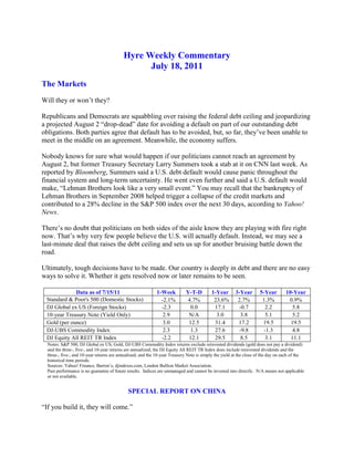 Hyre Weekly Commentary<br />July 18, 2011<br />The Markets<br />Will they or won’t they?<br />Republicans and Democrats are squabbling over raising the federal debt ceiling and jeopardizing a projected August 2 “drop-dead” date for avoiding a default on part of our outstanding debt obligations. Both parties agree that default has to be avoided, but, so far, they’ve been unable to meet in the middle on an agreement. Meanwhile, the economy suffers.<br />Nobody knows for sure what would happen if our politicians cannot reach an agreement by August 2, but former Treasury Secretary Larry Summers took a stab at it on CNN last week. As reported by Bloomberg, Summers said a U.S. debt default would cause panic throughout the financial system and long-term uncertainty. He went even further and said a U.S. default would make, “Lehman Brothers look like a very small event.” You may recall that the bankruptcy of Lehman Brothers in September 2008 helped trigger a collapse of the credit markets and contributed to a 28% decline in the S&P 500 index over the next 30 days, according to Yahoo! News.<br />There’s no doubt that politicians on both sides of the aisle know they are playing with fire right now. That’s why very few people believe the U.S. will actually default. Instead, we may see a last-minute deal that raises the debt ceiling and sets us up for another bruising battle down the road.<br />Ultimately, tough decisions have to be made. Our country is deeply in debt and there are no easy ways to solve it. Whether it gets resolved now or later remains to be seen.<br />Data as of 7/15/111-WeekY-T-D1-Year3-Year5-Year10-YearStandard & Poor's 500 (Domestic Stocks)   -2.1%4.7%  23.6%2.7%1.3%0.9%DJ Global ex US (Foreign Stocks)-2.30.017.1-0.72.25.810-year Treasury Note (Yield Only)2.9N/A3.03.85.15.2Gold (per ounce) 3.012.531.417.219.519.5DJ-UBS Commodity Index2.31.327.6-9.8-1.34.8DJ Equity All REIT TR Index-2.212.129.58.53.111.1<br />Notes: S&P 500, DJ Global ex US, Gold, DJ-UBS Commodity Index returns exclude reinvested dividends (gold does not pay a dividend) and the three-, five-, and 10-year returns are annualized; the DJ Equity All REIT TR Index does include reinvested dividends and the three-, five-, and 10-year returns are annualized; and the 10-year Treasury Note is simply the yield at the close of the day on each of the historical time periods.<br />Sources: Yahoo! Finance, Barron’s, djindexes.com, London Bullion Market Association.<br />Past performance is no guarantee of future results.  Indices are unmanaged and cannot be invested into directly.  N/A means not applicable or not available.<br />SPECIAL REPORT ON CHINA<br />“If you build it, they will come.”<br />That seems to be an appropriate description of China’s economic growth model. Just one look at Shanghai’s waterfront or train station is enough to leave visitors believing China’s infrastructure can rival anything in the world. <br />Here’s a June 2011 picture of downtown Shanghai looking across the Huangpu River to the ultra-modern skyscrapers on the other side. That building with the rectangular hole at the top is one of the world’s tallest buildings.<br />Used with permission<br />Just 21 years ago, none of the skyscrapers pictured above existed, according to The Atlantic.<br />FIXED INVESTMENT VERSUS CONSUMPTION SPENDING<br />A significant amount of China’s growth over the past 20 years has come from what’s called “fixed investment” as opposed to consumption spending. Fixed investment includes tangible things like roads, bridges, trains, buildings, and machinery and accounted for 46% of China’s GDP in 2010, according to the Financial Times. The June 30 launch of the Beijing to Shanghai high-speed train is a good example of fixed investment. It cost $33 billion to build, reaches a top speed of about 200 mph, and connects the two major cities in less than five hours, according to The Vancouver Sun. <br />Fixed investment is good from the standpoint that it equips a country with the tools and resources needed to grow and be productive. However, too much fixed investment can lead to overcapacity and strained budgets. <br />Rather than continuing to rely on building and infrastructure for its growth, the Chinese government has developed a plan to rebalance its economy from investment and manufacturing towards consumer consumption and services, according to the Financial Times. Ironically, this would put China more in line with the U.S., where consumer spending accounts for about 70% of demand in our economy, according to The Wall Street Journal. In China, the comparable private consumption number is 34%, according to the Financial Times.<br />One of the knocks on China is that the growth in fixed investment has risen faster than GDP and this could cause problems with too much capacity and too much debt to fund those investments. Should China falter in its effort to rebalance its economy, it could lead to domestic problems that ripple out to the rest of the world.<br />There’s an old saying that when the U.S. sneezes, the rest of the world catches a cold. Given China’s strong growth and massive size, we should be concerned about China sneezing, too. How they manage the rebalancing of their economy over the next few years bears close attention.<br />Weekly Focus – Think About It<br />“Nature does not hurry, yet everything is accomplished.” --Lao Tzu, Chinese Taoist Philosopher<br />Best regards,<br />Jim Hyre, CFP®<br />Registered Principal<br />P.S.  Please feel free to forward this commentary to family, friends, or colleagues. If you would like us to add them to the list, please reply to this e-mail with their e-mail address and we will ask for their permission to be added.  <br />Securities offered through Raymond James Financial Services, Inc., Member FINRA/SIPC.<br />* The Standard & Poor's 500 (S&P 500) is an unmanaged group of securities considered to be representative of the stock market in general.<br />* The Dow Jones Industrial Average is a price-weighted index of 30 actively traded blue-chip stocks.  <br />* The NASDAQ Composite Index is an unmanaged, market-weighted index of all over-the-counter common stocks traded on the National Association of Securities Dealers Automated Quotation System. <br />* Gold represents the London afternoon gold price fix as reported by www.usagold.com.<br />* The DJ/AIG Commodity Index is designed to be a highly liquid and diversified benchmark for the commodity futures market. The Index is composed of futures contracts on 19 physical commodities and was launched on July 14, 1998.<br />* The 10-year Treasury Note represents debt owed by the United States Treasury to the public. Since the U.S. Government is seen as a risk-free borrower, investors use the 10-year Treasury Note as a benchmark for the long-term bond market.<br />* The DJ Equity All REIT TR Index measures the total return performance of the equity subcategory of the Real Estate Investment Trust (REIT) industry as calculated by Dow Jones<br />* Yahoo! Finance is the source for any reference to the performance of an index between two specific periods.<br />* Opinions expressed are subject to change without notice and are not intended as investment advice or to predict future performance.  <br />* Consult your financial professional before making any investment decision.  <br />* You cannot invest directly in an index. <br />* Past performance does not guarantee future results. mc101507<br />* This newsletter was prepared by PEAK for use by James Hyre, CFP®, registered principal<br />* If you would prefer not to receive this Weekly Newsletter, please contact our office via e-mail or mail your request to 2074 Arlington Ave, Upper Arlington, OH 43221.<br />* The information contained in this report does not purport to be a complete description of the securities, markets, or developments referred to in this material.  The information has been obtained from sources considered to be reliable, but we do not guarantee that the forgoing material is accurate or complete.  Any opinions are those of Jim Hyre and not necessary those of RJFS or Raymond James.  Expressions of opinion are as of this date and are subject to change without notice.  This information is not intended as a solicitation or an offer to buy or sell any security to herein.  Tax or legal matters should be discussed with the appropriate professional.<br /> <br />Jim Hyre, CFP®<br />Registered Principal<br />Raymond James Financial Services, Inc.<br />Member FINRA/SIPC<br />2074 Arlington Ave.<br />Upper Arlington, OH 43221<br />614.225.9400<br />614.225.9400 Fax<br />877.228.9515 Toll Free<br />www.hyreandassociates.com<br />Find Us Here:    <br /> <br />Raymond James Financial Services does not accept orders and/or instructions regarding your account by email, voice mail, fax or any alternate method.  Transactional details do not supersede normal trade confirmations or statements.  Email sent through the Internet is not secure or confidential.  Raymond James Financial Services reserves the right to monitor all email.  Any information provided in this email has been prepared from sources believed to be reliable, but is not guaranteed by Raymond James Financial Services and is not a complete summary or statement of all available data necessary for making an investment decision.  Any information provided is for informational purposes only and does not constitute a recommendation.  Raymond James Financial Services and its employees may own options, rights or warrants to purchase any of the securities mentioned in email.  This email is intended only for the person or entity to which it is addressed and may contain confidential and/or privileged material.  Any review, transmission, dissemination or other use of, or taking of any action in reliance upon, this information by persons or entities other than the intended recipient is prohibited.  If you received this message in error, please contact the sender immediately and delete the material from your computer. <br />