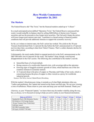 . Hyre Weekly Commentary<br />September 26, 2011<br />The Markets<br />The Federal Reserve did “The Twist,” but the financial markets ended up in “A Knot.”<br />In a much anticipated action dubbed “Operation Twist,” the Federal Reserve announced last week it would reshuffle its balance sheet by selling $400 billion of shorter-term Treasury securities and use the proceeds to buy longer-term securities. The Fed said it hopes the action will lower longer-term interest rates and, “contribute to a broad easing in financial market conditions that will provide additional stimulus to support the economic recovery.”  <br />So far, as it relates to interest rates, the Fed’s action has worked. The yield on the 30-year Treasury bond declined from 3.2 percent the day before the Fed’s announcement to 2.9 percent just two days later, according to data from Yahoo! Finance. That’s a rather dramatic decline for such a short period.<br />Unfortunately, the stock market failed to respond positively to the Fed’s announcement as the S&P 500 index lost 6.4 percent for the week. The market’s drop, though, went beyond disappointment in the Fed’s action. The following also contributed to the market’s red ink:<br />,[object Object]