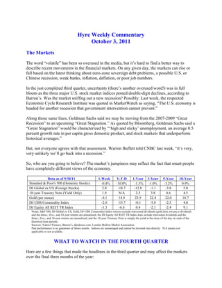 Hyre Weekly Commentary<br />October 3, 2011<br />The Markets<br />The word “volatile” has been so overused in the media, but it’s hard to find a better way to describe recent movements in the financial markets. On any given day, the markets can rise or fall based on the latest thinking about euro-zone sovereign debt problems, a possible U.S. or Chinese recession, weak banks, inflation, deflation, or poor job numbers. <br />In the just completed third quarter, uncertainty (there’s another overused word!) was in full bloom as the three major U.S. stock market indices posted double-digit declines, according to Barron’s. Was the market sniffing out a new recession? Possibly. Last week, the respected Economic Cycle Research Institute was quoted in MarketWatch as saying, “The U.S. economy is headed for another recession that government intervention cannot prevent.”<br /> <br />Along those same lines, Goldman Sachs said we may be moving from the 2007-2009 “Great Recession” to an upcoming “Great Stagnation.” As quoted by Bloomberg, Goldman Sachs said a “Great Stagnation” would be characterized by “‘high and sticky’ unemployment, an average 0.5 percent growth rate in per capita gross domestic product, and stock markets that underperform historical averages.”<br />But, not everyone agrees with that assessment. Warren Buffett told CNBC last week, “it’s very, very unlikely we’ll go back into a recession.” <br />So, who are you going to believe? The market’s jumpiness may reflect the fact that smart people have completely different views of the economy.<br />Data as of 9/30/111-WeekY-T-D1-Year3-Year5-Year10-YearStandard & Poor's 500 (Domestic Stocks)   -0.4%-10.0%  -1.3%-1.0%-3.2%0.9%DJ Global ex US (Foreign Stocks)2.0-18.7-12.8-1.1-3.85.010-year Treasury Note (Yield Only)1.9N/A2.53.84.64.5Gold (per ounce) -4.114.923.922.422.018.7DJ-UBS Commodity Index-2.0-13.7-0.1-5.8-2.54.0DJ Equity All REIT TR Index-1.5-6.60.4-2.1-2.49.1<br />Notes: S&P 500, DJ Global ex US, Gold, DJ-UBS Commodity Index returns exclude reinvested dividends (gold does not pay a dividend) and the three-, five-, and 10-year returns are annualized; the DJ Equity All REIT TR Index does include reinvested dividends and the three-, five-, and 10-year returns are annualized; and the 10-year Treasury Note is simply the yield at the close of the day on each of the historical time periods.<br />Sources: Yahoo! Finance, Barron’s, djindexes.com, London Bullion Market Association.<br />Past performance is no guarantee of future results.  Indices are unmanaged and cannot be invested into directly.  N/A means not applicable or not available.<br />WHAT TO WATCH IN THE FOURTH QUARTER<br />Here are a few things that made the headlines in the third quarter and may affect the markets over the final three months of the year:<br />The S&P 500 index dropped 14.3 percent in the third quarter and is now down 10.0 percent for the year.  <br />What to Watch: Third quarter corporate earnings will start rolling in soon and investors will scour them for any sign of weakness. For the past few quarters, strong earnings helped the market recover from the Great Recession. While some earnings weakness may already be priced in the market, we have to wait for the actual earnings to see how the market reacts.<br />Commodities and precious metals experienced significant price movements during the quarter. Gold prices finished the quarter up 8 percent, while silver dropped 14 percent, according to MarketWatch. Oil prices declined 17 percent for the quarter, while copper dropped a stunning 26 percent. On the agricultural side, corn prices finished the quarter down 25 percent from their June 10 all-time high, according to The Wall Street Journal.<br />What to Watch: Recent declines in oil and copper prices are particularly noteworthy because they may presage a slowing worldwide economy. If the declines continue, it may not bode well for stock prices.<br />The housing market is still weak and that puts a significant drag on economic growth. According to the most recent S&P/Case-Shiller Home Price Indices, housing prices around the country are back to where they were in the summer of 2003.<br />What to Watch: Mortgage rates are at a record low yet the housing market is still in the doldrums, according to Bloomberg. Any sign that housing is turning the corner could bode well for the economy and the markets. <br />   <br />Interest rates on U.S. government securities dropped significantly in the third quarter as the flight to less volatilityy continued. The yield on the 10-year Treasury note recently hit a paltry 1.67 percent -- the lowest yield since the 1940s. While low rates are good for businesses and our indebted government, it’s bad for savers who rely on interest income to support their living expenses.<br />What to Watch: If interest rates keep dropping in the fourth quarter, it may suggest investors are still in a fearful state. Ironically, it could be a good thing to see interest rates rise -- as long as it’s due to economic growth and not due to money printing by the Federal Reserve.<br />,[object Object],What to Watch: Continued bad news here could be very problematic. However, if there’s any concrete resolution to the Euro-zone debt problems or a credible bi-partisan budget solution in Washington -- look out. The financial markets could rally strongly on that kind of news.<br />With the above issues looming, you can see why the markets are a bit nervous. Yet, even if the market swoons in the fourth quarter, it could make valuations so compelling that it sets the stage for the next bull market. <br />Weekly Focus – Think About It<br />“I wanted a perfect ending. Now I’ve learned, the hard way, that some poems don’t rhyme, and some stories don’t have a clear beginning, middle, and end. Life is about not knowing, having to change, taking the moment and making the best of it, without knowing what’s going to happen next. Delicious Ambiguity.” --Gilda Radner<br />Best regards,<br />Jim Hyre, CFP®<br />Registered Principal<br />P.S.  Please feel free to forward this commentary to family, friends, or colleagues. If you would like us to add them to the list, please reply to this e-mail with their e-mail address and we will ask for their permission to be added.  <br />Securities offered through Raymond James Financial Services, Inc., Member FINRA/SIPC.<br />* The Standard & Poor's 500 (S&P 500) is an unmanaged group of securities considered to be representative of the stock market in general.<br />* The Dow Jones Industrial Average is a price-weighted index of 30 actively traded blue-chip stocks.  <br />* The NASDAQ Composite Index is an unmanaged, market-weighted index of all over-the-counter common stocks traded on the National Association of Securities Dealers Automated Quotation System. <br />* Gold represents the London afternoon gold price fix as reported by www.usagold.com.<br />* The DJ/AIG Commodity Index is designed to be a highly liquid and diversified benchmark for the commodity futures market. The Index is composed of futures contracts on 19 physical commodities and was launched on July 14, 1998.<br />* The 10-year Treasury Note represents debt owed by the United States Treasury to the public. Since the U.S. Government is seen as a risk-free borrower, investors use the 10-year Treasury Note as a benchmark for the long-term bond market.<br />* The DJ Equity All REIT TR Index measures the total return performance of the equity subcategory of the Real Estate Investment Trust (REIT) industry as calculated by Dow Jones<br />* Yahoo! Finance is the source for any reference to the performance of an index between two specific periods.<br />* Opinions expressed are subject to change without notice and are not intended as investment advice or to predict future performance.  <br />* Consult your financial professional before making any investment decision.  <br />* You cannot invest directly in an index. <br />* Past performance does not guarantee future results. mc101507<br />* This newsletter was prepared by PEAK for use by James Hyre, CFP®, registered principal<br />* If you would prefer not to receive this Weekly Newsletter, please contact our office via e-mail or mail your request to 2074 Arlington Ave, Upper Arlington, OH 43221.<br />* The information contained in this report does not purport to be a complete description of the securities, markets, or developments referred to in this material.  The information has been obtained from sources considered to be reliable, but we do not guarantee that the forgoing material is accurate or complete.  Any opinions are those of Jim Hyre and not necessary those of RJFS or Raymond James.  Expressions of opinion are as of this date and are subject to change without notice.  This information is not intended as a solicitation or an offer to buy or sell any security to herein.  Tax or legal matters should be discussed with the appropriate professional.<br /> <br />Jim Hyre, CFP®<br />Registered Principal<br />Raymond James Financial Services, Inc.<br />Member FINRA/SIPC<br />2074 Arlington Ave.<br />Upper Arlington, OH 43221<br />614.225.9400<br />614.225.9400 Fax<br />877.228.9515 Toll Free<br />www.hyreandassociates.com<br />Find Us Here:    <br /> <br />Raymond James Financial Services does not accept orders and/or instructions regarding your account by email, voice mail, fax or any alternate method.  Transactional details do not supersede normal trade confirmations or statements.  Email sent through the Internet is not secure or confidential.  Raymond James Financial Services reserves the right to monitor all email.  Any information provided in this email has been prepared from sources believed to be reliable, but is not guaranteed by Raymond James Financial Services and is not a complete summary or statement of all available data necessary for making an investment decision.  Any information provided is for informational purposes only and does not constitute a recommendation.  Raymond James Financial Services and its employees may own options, rights or warrants to purchase any of the securities mentioned in email.  This email is intended only for the person or entity to which it is addressed and may contain confidential and/or privileged material.  Any review, transmission, dissemination or other use of, or taking of any action in reliance upon, this information by persons or entities other than the intended recipient is prohibited.  If you received this message in error, please contact the sender immediately and delete the material from your computer. <br />