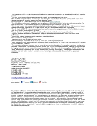 * The Standard & Poor's 500 (S&P 500) is an unmanaged group of securities considered to be representative of the stock market in
general.
* The Dow Jones Industrial Average is a price-weighted index of 30 actively traded blue-chip stocks.
* The NASDAQ Composite Index is an unmanaged, market-weighted index of all over-the-counter common stocks traded on the
National Association of Securities Dealers Automated Quotation System.
* Gold represents the London afternoon gold price fix as reported by www.usagold.com.
* The DJ/AIG Commodity Index is designed to be a highly liquid and diversified benchmark for the commodity futures market. The
Index is composed of futures contracts on 19 physical commodities and was launched on July 14, 1998.
* The 10-year Treasury Note represents debt owed by the United States Treasury to the public. Since the U.S. Government is seen
as a risk-free borrower, investors use the 10-year Treasury Note as a benchmark for the long-term bond market.
* The DJ Equity All REIT TR Index measures the total return performance of the equity subcategory of the Real Estate Investment
Trust (REIT) industry as calculated by Dow Jones
* Yahoo! Finance is the source for any reference to the performance of an index between two specific periods.
* Opinions expressed are subject to change without notice and are not intended as investment advice or to predict future
performance.
* Consult your financial professional before making any investment decision.
* You cannot invest directly in an index.
* Past performance does not guarantee future results. mc101507
* This newsletter was prepared by PEAK for use by James Hyre, CFP®, registered principal
* If you would prefer not to receive this Weekly Newsletter, please contact our office via e-mail or mail your request to 2074 Arlington
Ave, Upper Arlington, OH 43221.
* The information contained in this report does not purport to be a complete description of the securities, markets, or developments
referred to in this material. The information has been obtained from sources considered to be reliable, but we do not guarantee that
the forgoing material is accurate or complete. Any opinions are those of Jim Hyre and not necessary those of RJFS or Raymond
James. Expressions of opinion are as of this date and are subject to change without notice. This information is not intended as a
solicitation or an offer to buy or sell any security to herein. Tax or legal matters should be discussed with the appropriate
professional.




Jim Hyre, CFP®
Registered Principal
Raymond James Financial Services, Inc.
Member FINRA/SIPC
2074 Arlington Ave.
Upper Arlington, OH 43221
614.225.9400
614.225.9400 Fax
877.228.9515 Toll Free

www.hyreandassociates.com


Find Us Here:




Raymond James Financial Services does not accept orders and/or instructions regarding your account by email, voice mail, fax or
any alternate method. Transactional details do not supersede normal trade confirmations or statements. Email sent through the
Internet is not secure or confidential. Raymond James Financial Services reserves the right to monitor all email. Any information
provided in this email has been prepared from sources believed to be reliable, but is not guaranteed by Raymond James Financial
Services and is not a complete summary or statement of all available data necessary for making an investment decision. Any
information provided is for informational purposes only and does not constitute a recommendation. Raymond James Financial
Services and its employees may own options, rights or warrants to purchase any of the securities mentioned in email. This email is
intended only for the person or entity to which it is addressed and may contain confidential and/or privileged material. Any review,
transmission, dissemination or other use of, or taking of any action in reliance upon, this information by persons or entities other
than the intended recipient is prohibited. If you received this message in error, please contact the sender immediately and delete
the material from your computer.
 
