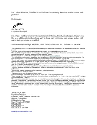 life.” --Toni Morrison, Nobel Prize and Pulitzer Prize-winning American novelist, editor, and
professor

Best regards,




Jim Hyre, CFP®
Registered Principal

P.S. Please feel free to forward this commentary to family, friends, or colleagues. If you would
like us to add them to the list, please reply to this e-mail with their e-mail address and we will
ask for their permission to be added.

Securities offered through Raymond James Financial Services, Inc., Member FINRA/SIPC.

* The Standard & Poor's 500 (S&P 500) is an unmanaged group of securities considered to be representative of the stock market in
general.
* The Dow Jones Industrial Average is a price-weighted index of 30 actively traded blue-chip stocks.
* The NASDAQ Composite Index is an unmanaged, market-weighted index of all over-the-counter common stocks traded on the
National Association of Securities Dealers Automated Quotation System.
* Gold represents the London afternoon gold price fix as reported by www.usagold.com.
* The DJ/AIG Commodity Index is designed to be a highly liquid and diversified benchmark for the commodity futures market. The
Index is composed of futures contracts on 19 physical commodities and was launched on July 14, 1998.
* The 10-year Treasury Note represents debt owed by the United States Treasury to the public. Since the U.S. Government is seen
as a risk-free borrower, investors use the 10-year Treasury Note as a benchmark for the long-term bond market.
* The DJ Equity All REIT TR Index measures the total return performance of the equity subcategory of the Real Estate Investment
Trust (REIT) industry as calculated by Dow Jones
* Yahoo! Finance is the source for any reference to the performance of an index between two specific periods.
* Opinions expressed are subject to change without notice and are not intended as investment advice or to predict future
performance.
* Consult your financial professional before making any investment decision.
* You cannot invest directly in an index.
* Past performance does not guarantee future results. mc101507
* This newsletter was prepared by PEAK for use by James Hyre, CFP®, registered principal
* If you would prefer not to receive this Weekly Newsletter, please contact our office via e-mail or mail your request to 2074 Arlington
Ave, Upper Arlington, OH 43221.
* The information contained in this report does not purport to be a complete description of the securities, markets, or developments
referred to in this material. The information has been obtained from sources considered to be reliable, but we do not guarantee that
the forgoing material is accurate or complete. Any opinions are those of Jim Hyre and not necessary those of RJFS or Raymond
James. Expressions of opinion are as of this date and are subject to change without notice. This information is not intended as a
solicitation or an offer to buy or sell any security to herein. Tax or legal matters should be discussed with the appropriate
professional.




Jim Hyre, CFP®
Registered Principal
Raymond James Financial Services, Inc.
Member FINRA/SIPC
2074 Arlington Ave.
Upper Arlington, OH 43221
614.225.9400
614.225.9400 Fax
877.228.9515 Toll Free

www.hyreandassociates.com
 