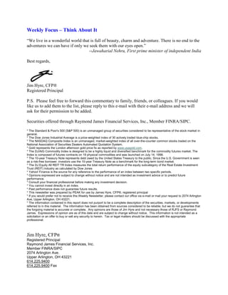 Weekly Focus – Think About It
“We live in a wonderful world that is full of beauty, charm and adventure. There is no end to the
adventures we can have if only we seek them with our eyes open.”
                                  --Jawaharial Nehru, First prime minister of independent India

Best regards,




Jim Hyre, CFP®
Registered Principal

P.S. Please feel free to forward this commentary to family, friends, or colleagues. If you would
like us to add them to the list, please reply to this e-mail with their e-mail address and we will
ask for their permission to be added.

Securities offered through Raymond James Financial Services, Inc., Member FINRA/SIPC.

* The Standard & Poor's 500 (S&P 500) is an unmanaged group of securities considered to be representative of the stock market in
general.
* The Dow Jones Industrial Average is a price-weighted index of 30 actively traded blue-chip stocks.
* The NASDAQ Composite Index is an unmanaged, market-weighted index of all over-the-counter common stocks traded on the
National Association of Securities Dealers Automated Quotation System.
* Gold represents the London afternoon gold price fix as reported by www.usagold.com.
* The DJ/AIG Commodity Index is designed to be a highly liquid and diversified benchmark for the commodity futures market. The
Index is composed of futures contracts on 19 physical commodities and was launched on July 14, 1998.
* The 10-year Treasury Note represents debt owed by the United States Treasury to the public. Since the U.S. Government is seen
as a risk-free borrower, investors use the 10-year Treasury Note as a benchmark for the long-term bond market.
* The DJ Equity All REIT TR Index measures the total return performance of the equity subcategory of the Real Estate Investment
Trust (REIT) industry as calculated by Dow Jones
* Yahoo! Finance is the source for any reference to the performance of an index between two specific periods.
* Opinions expressed are subject to change without notice and are not intended as investment advice or to predict future
performance.
* Consult your financial professional before making any investment decision.
* You cannot invest directly in an index.
* Past performance does not guarantee future results. mc101507
* This newsletter was prepared by PEAK for use by James Hyre, CFP®, registered principal
* If you would prefer not to receive this Weekly Newsletter, please contact our office via e-mail or mail your request to 2074 Arlington
Ave, Upper Arlington, OH 43221.
* The information contained in this report does not purport to be a complete description of the securities, markets, or developments
referred to in this material. The information has been obtained from sources considered to be reliable, but we do not guarantee that
the forgoing material is accurate or complete. Any opinions are those of Jim Hyre and not necessary those of RJFS or Raymond
James. Expressions of opinion are as of this date and are subject to change without notice. This information is not intended as a
solicitation or an offer to buy or sell any security to herein. Tax or legal matters should be discussed with the appropriate
professional.




Jim Hyre, CFP®
Registered Principal
Raymond James Financial Services, Inc.
Member FINRA/SIPC
2074 Arlington Ave.
Upper Arlington, OH 43221
614.225.9400
614.225.9400 Fax
 