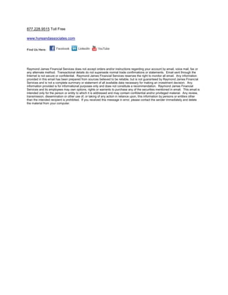 877.228.9515 Toll Free

www.hyreandassociates.com


Find Us Here:




Raymond James Financial Services does not accept orders and/or instructions regarding your account by email, voice mail, fax or
any alternate method. Transactional details do not supersede normal trade confirmations or statements. Email sent through the
Internet is not secure or confidential. Raymond James Financial Services reserves the right to monitor all email. Any information
provided in this email has been prepared from sources believed to be reliable, but is not guaranteed by Raymond James Financial
Services and is not a complete summary or statement of all available data necessary for making an investment decision. Any
information provided is for informational purposes only and does not constitute a recommendation. Raymond James Financial
Services and its employees may own options, rights or warrants to purchase any of the securities mentioned in email. This email is
intended only for the person or entity to which it is addressed and may contain confidential and/or privileged material. Any review,
transmission, dissemination or other use of, or taking of any action in reliance upon, this information by persons or entities other
than the intended recipient is prohibited. If you received this message in error, please contact the sender immediately and delete
the material from your computer.
 
