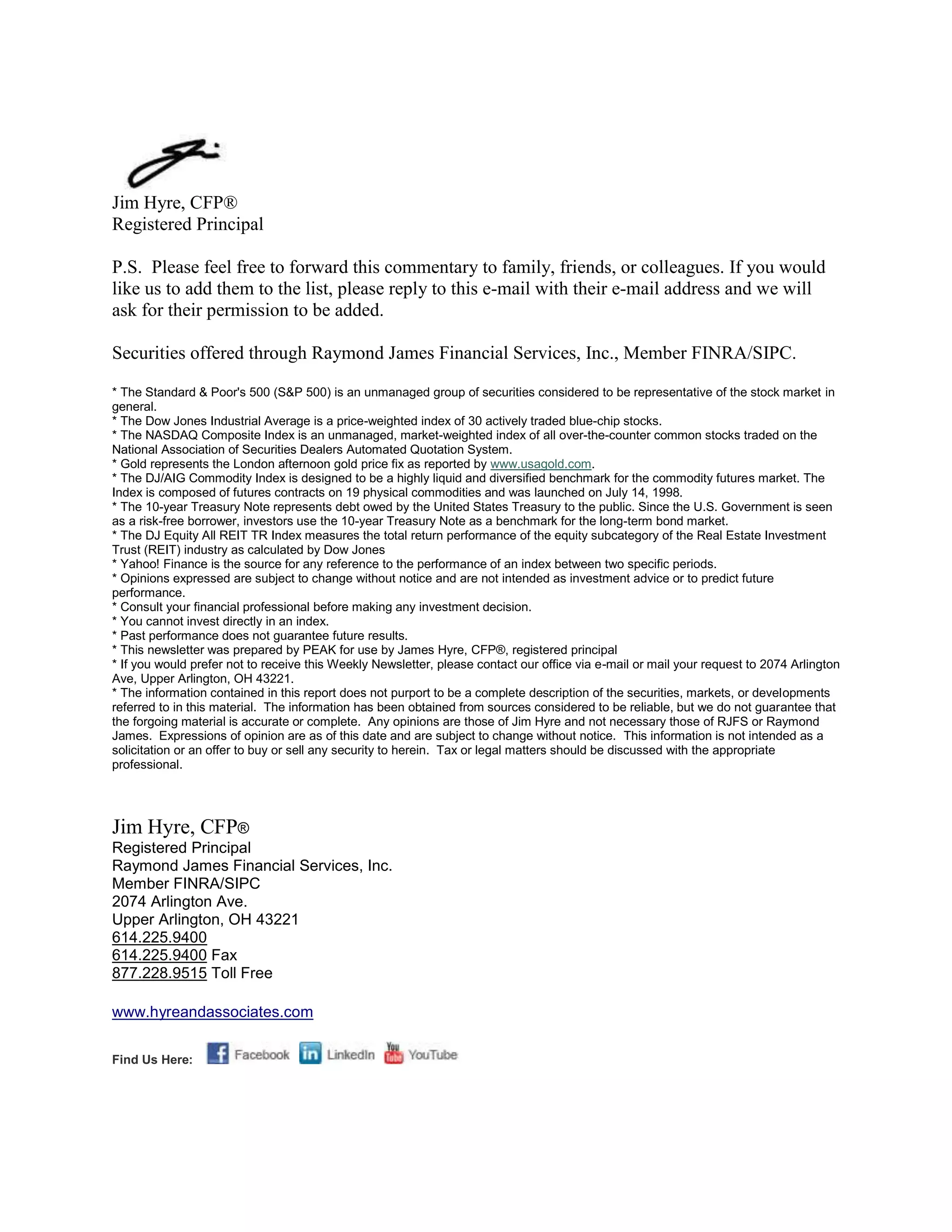 Jim Hyre, CFP®
Registered Principal

P.S. Please feel free to forward this commentary to family, friends, or colleagues. If you would
like us to add them to the list, please reply to this e-mail with their e-mail address and we will
ask for their permission to be added.

Securities offered through Raymond James Financial Services, Inc., Member FINRA/SIPC.

* The Standard & Poor's 500 (S&P 500) is an unmanaged group of securities considered to be representative of the stock market in
general.
* The Dow Jones Industrial Average is a price-weighted index of 30 actively traded blue-chip stocks.
* The NASDAQ Composite Index is an unmanaged, market-weighted index of all over-the-counter common stocks traded on the
National Association of Securities Dealers Automated Quotation System.
* Gold represents the London afternoon gold price fix as reported by www.usagold.com.
* The DJ/AIG Commodity Index is designed to be a highly liquid and diversified benchmark for the commodity futures market. The
Index is composed of futures contracts on 19 physical commodities and was launched on July 14, 1998.
* The 10-year Treasury Note represents debt owed by the United States Treasury to the public. Since the U.S. Government is seen
as a risk-free borrower, investors use the 10-year Treasury Note as a benchmark for the long-term bond market.
* The DJ Equity All REIT TR Index measures the total return performance of the equity subcategory of the Real Estate Investment
Trust (REIT) industry as calculated by Dow Jones
* Yahoo! Finance is the source for any reference to the performance of an index between two specific periods.
* Opinions expressed are subject to change without notice and are not intended as investment advice or to predict future
performance.
* Consult your financial professional before making any investment decision.
* You cannot invest directly in an index.
* Past performance does not guarantee future results. mc101507
* This newsletter was prepared by PEAK for use by James Hyre, CFP®, registered principal
* If you would prefer not to receive this Weekly Newsletter, please contact our office via e-mail or mail your request to 2074 Arlington
Ave, Upper Arlington, OH 43221.
* The information contained in this report does not purport to be a complete description of the securities, markets, or developments
referred to in this material. The information has been obtained from sources considered to be reliable, but we do not guarantee that
the forgoing material is accurate or complete. Any opinions are those of Jim Hyre and not necessary those of RJFS or Raymond
James. Expressions of opinion are as of this date and are subject to change without notice. This information is not intended as a
solicitation or an offer to buy or sell any security to herein. Tax or legal matters should be discussed with the appropriate
professional.




Jim Hyre, CFP®
Registered Principal
Raymond James Financial Services, Inc.
Member FINRA/SIPC
2074 Arlington Ave.
Upper Arlington, OH 43221
614.225.9400
614.225.9400 Fax
877.228.9515 Toll Free

www.hyreandassociates.com


Find Us Here:
 