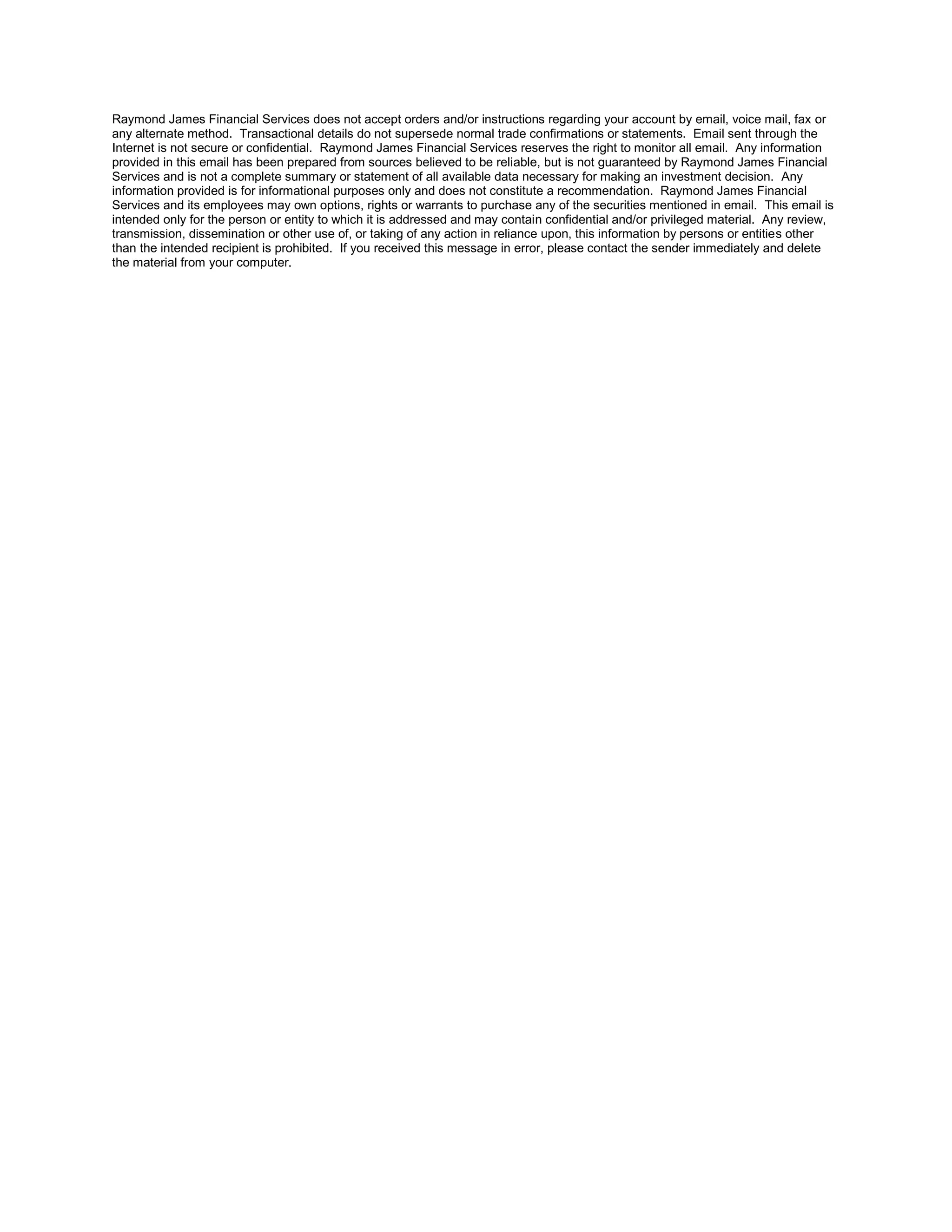 Raymond James Financial Services does not accept orders and/or instructions regarding your account by email, voice mail, fax or
any alternate method. Transactional details do not supersede normal trade confirmations or statements. Email sent through the
Internet is not secure or confidential. Raymond James Financial Services reserves the right to monitor all email. Any information
provided in this email has been prepared from sources believed to be reliable, but is not guaranteed by Raymond James Financial
Services and is not a complete summary or statement of all available data necessary for making an investment decision. Any
information provided is for informational purposes only and does not constitute a recommendation. Raymond James Financial
Services and its employees may own options, rights or warrants to purchase any of the securities mentioned in email. This email is
intended only for the person or entity to which it is addressed and may contain confidential and/or privileged material. Any review,
transmission, dissemination or other use of, or taking of any action in reliance upon, this information by persons or entities other
than the intended recipient is prohibited. If you received this message in error, please contact the sender immediately and delete
the material from your computer.
 